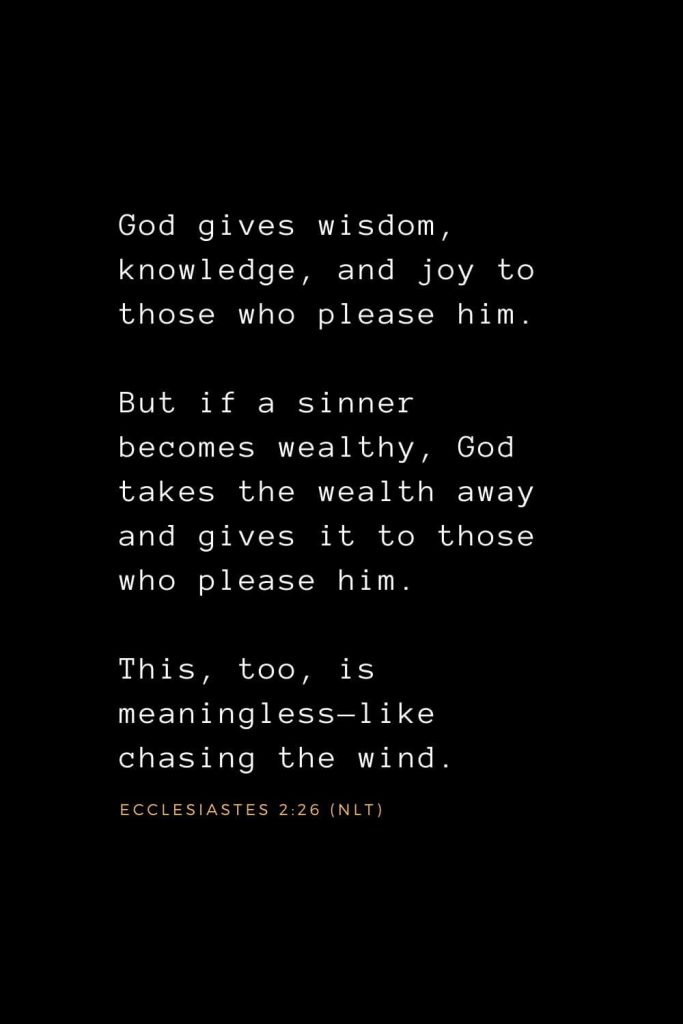 Wisdom Bible Verses (6): God gives wisdom, knowledge, and joy to those who please him. But if a sinner becomes wealthy, God takes the wealth away and gives it to those who please him. This, too, is meaningless—like chasing the wind. Ecclesiastes 2:26 (NLT)