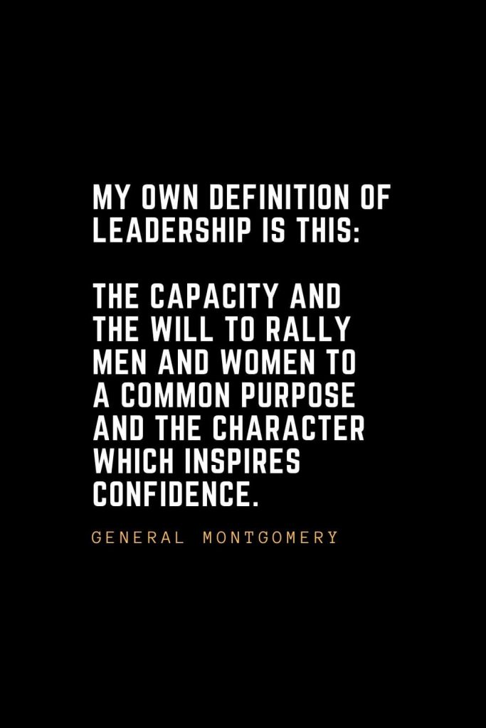 Leadership Quotes (12): My own definition of leadership is this: The capacity and the will to rally men and women to a common purpose and the character which inspires confidence. — General Montgomery