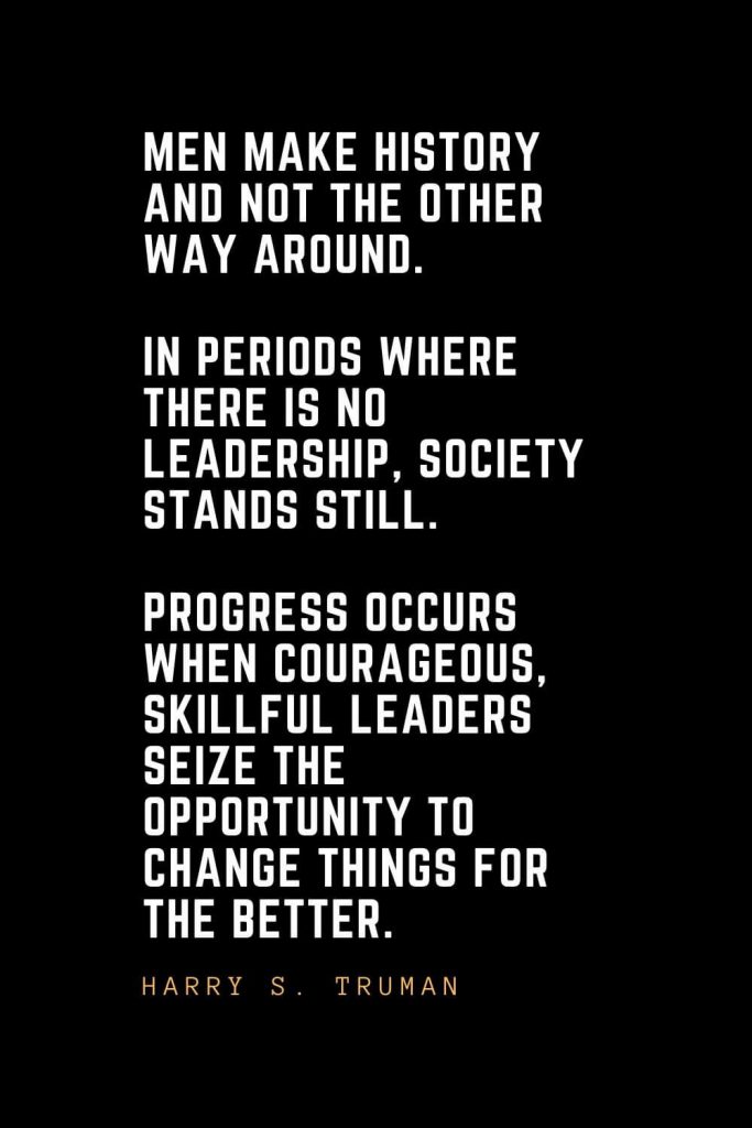 Leadership Quotes (28): Men make history and not the other way around. In periods where there is no leadership, society stands still. Progress occurs when courageous, skillful leaders seize the opportunity to change things for the better. — Harry S. Truman