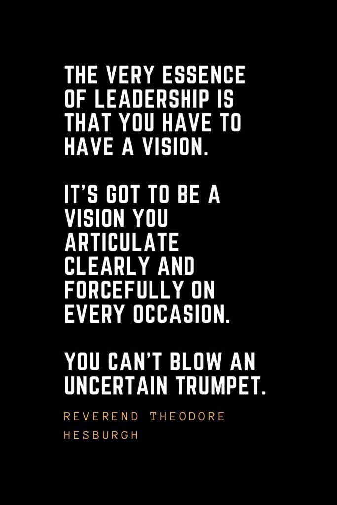 Leadership Quotes (32): The very essence of leadership is that you have to have a vision. It's got to be a vision you articulate clearly and forcefully on every occasion. You can't blow an uncertain trumpet. — Reverend Theodore Hesburgh