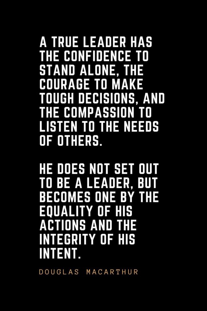 Leadership Quotes (39): A true leader has the confidence to stand alone, the courage to make tough decisions, and the compassion to listen to the needs of others. He does not set out to be a leader, but becomes one by the equality of his actions and the integrity of his intent. — Douglas MacArthur