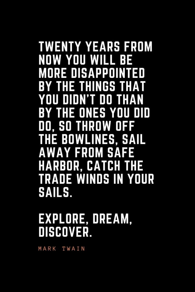Top 100 Inspirational Quotes (14): Twenty years from now you will be more disappointed by the things that you didn’t do than by the ones you did do, so throw off the bowlines, sail away from safe harbor, catch the trade winds in your sails. Explore, Dream, Discover. – Mark Twain