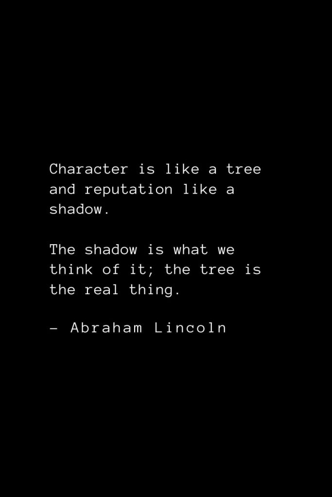 Abraham Lincoln Quotes (16): Character is like a tree and reputation like a shadow. The shadow is what we think of it; the tree is the real thing.