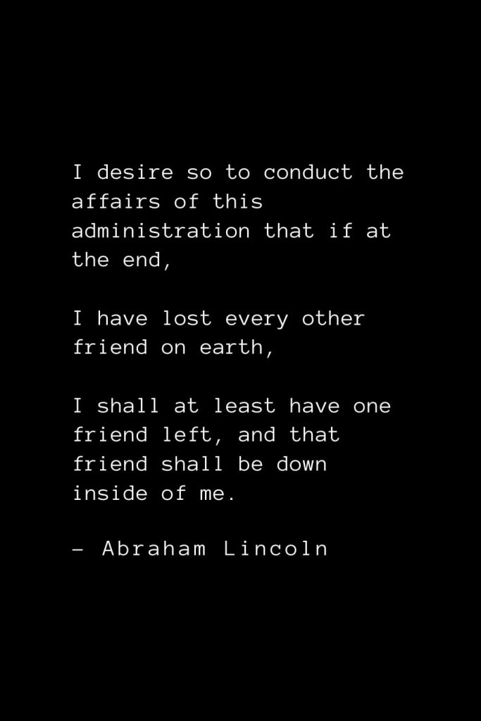 Abraham Lincoln Quotes (27): I desire so to conduct the affairs of this administration that if at the end, I have lost every other friend on earth, I shall at least have one friend left, and that friend shall be down inside of me.