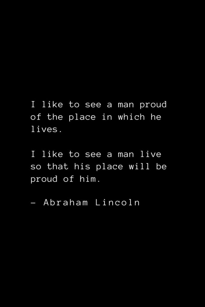 Abraham Lincoln Quotes (33): I like to see a man proud of the place in which he lives. I like to see a man live so that his place will be proud of him.