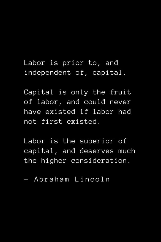 Abraham Lincoln Quotes (46): Labor is prior to, and independent of, capital. Capital is only the fruit of labor, and could never have existed if labor had not first existed. Labor is the superior of capital, and deserves much the higher consideration.