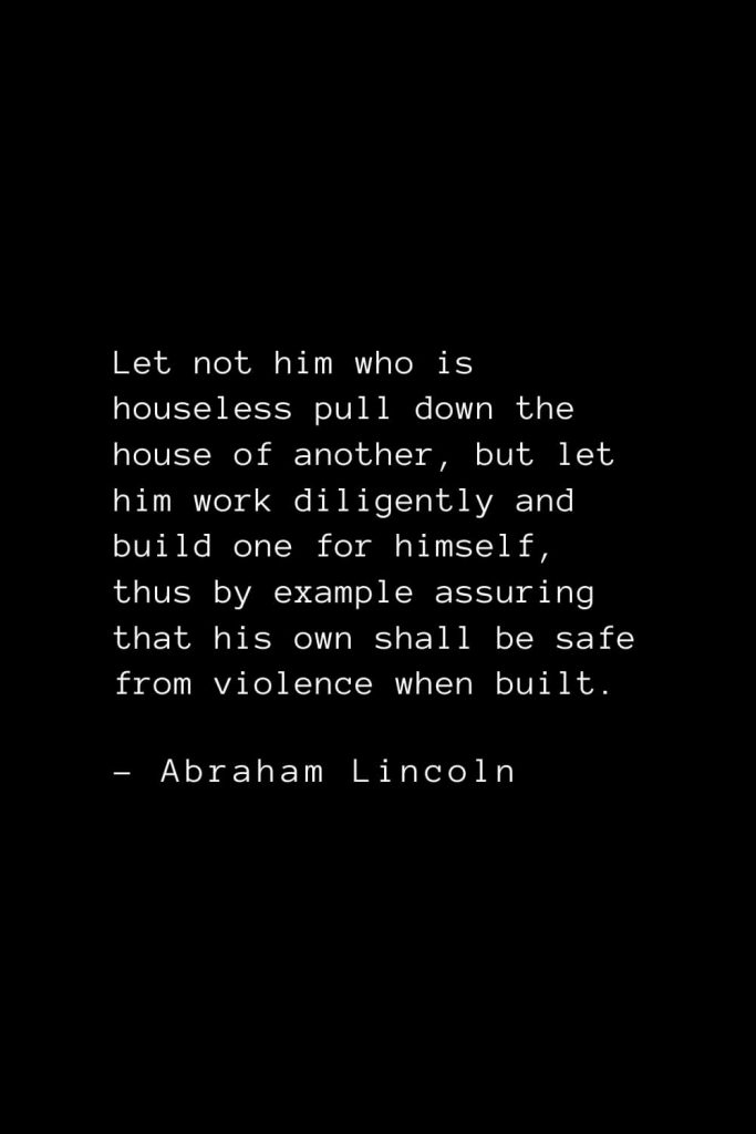 Abraham Lincoln Quotes (47): Let not him who is houseless pull down the house of another, but let him work diligently and build one for himself, thus by example assuring that his own shall be safe from violence when built.