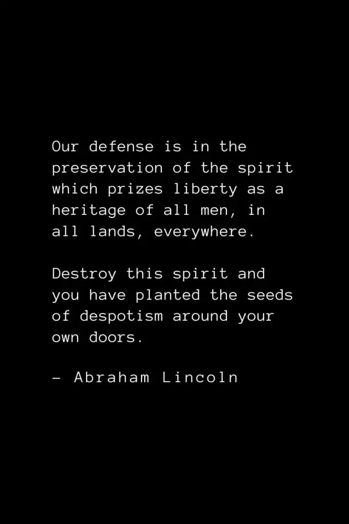 Abraham Lincoln Quotes (56): Our defense is in the preservation of the spirit which prizes liberty as a heritage of all men, in all lands, everywhere. Destroy this spirit and you have planted the seeds of despotism around your own doors.