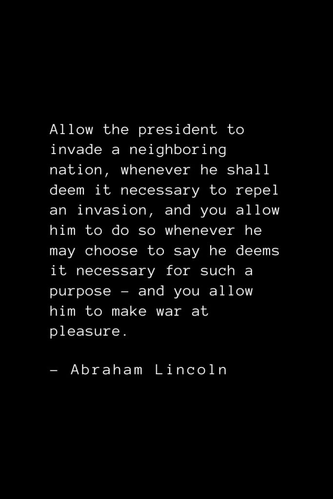 Abraham Lincoln Quotes (6): Allow the president to invade a neighboring nation, whenever he shall deem it necessary to repel an invasion, and you allow him to do so whenever he may choose to say he deems it necessary for such a purpose – and you allow him to make war at pleasure.