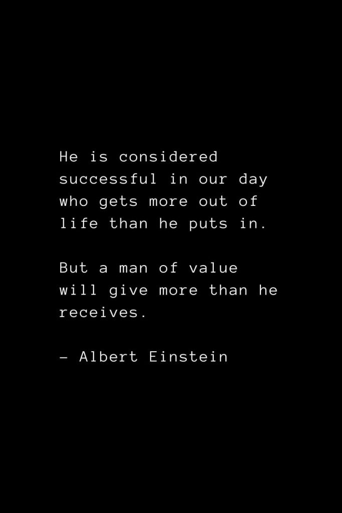 He is considered successful in our day who gets more out of life than he puts in. But a man of value will give more than he receives. - Albert Einstein