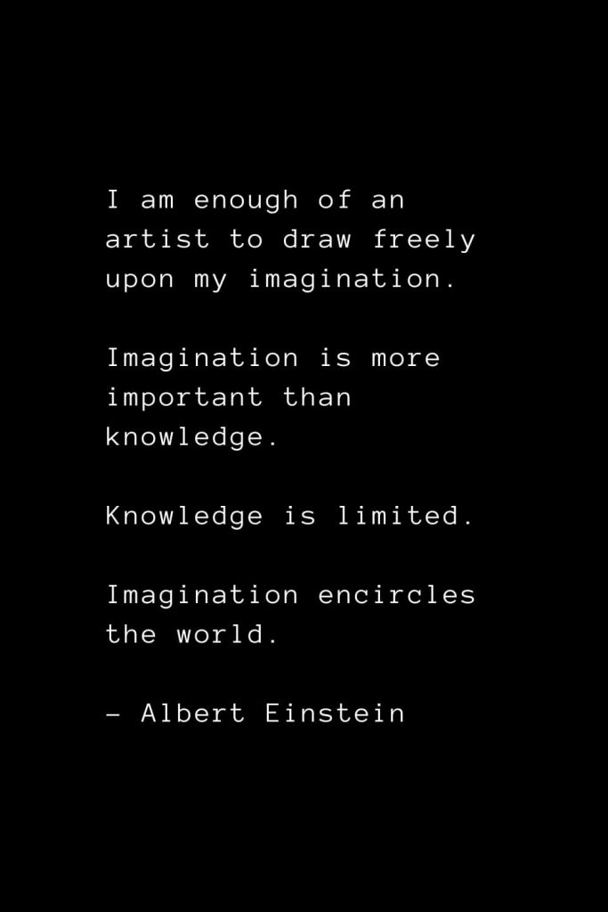 I am enough of an artist to draw freely upon my imagination. Imagination is more important than knowledge. Knowledge is limited. Imagination encircles the world. - Albert Einstein