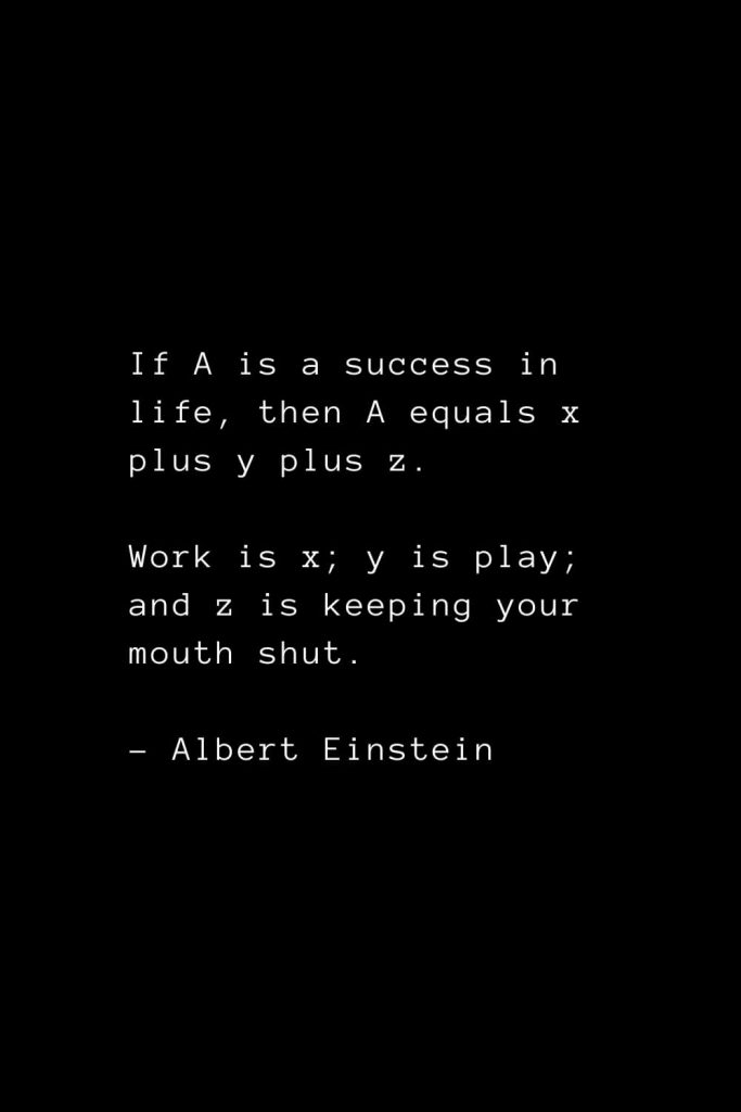 If A is a success in life, then A equals x plus y plus z. Work is x; y is play; and z is keeping your mouth shut. - Albert Einstein