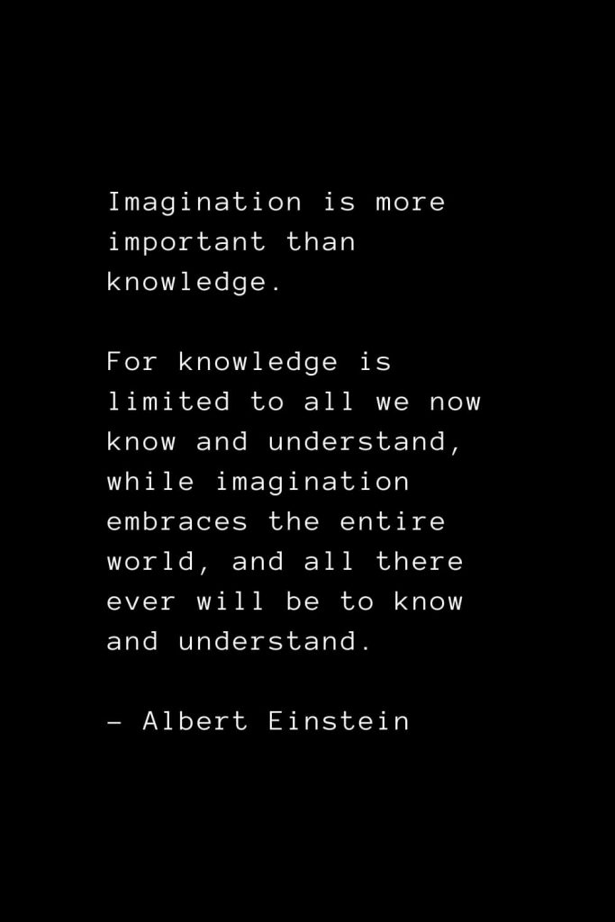 Imagination is more important than knowledge. For knowledge is limited to all we now know and understand, while imagination embraces the entire world, and all there ever will be to know and understand. - Albert Einstein