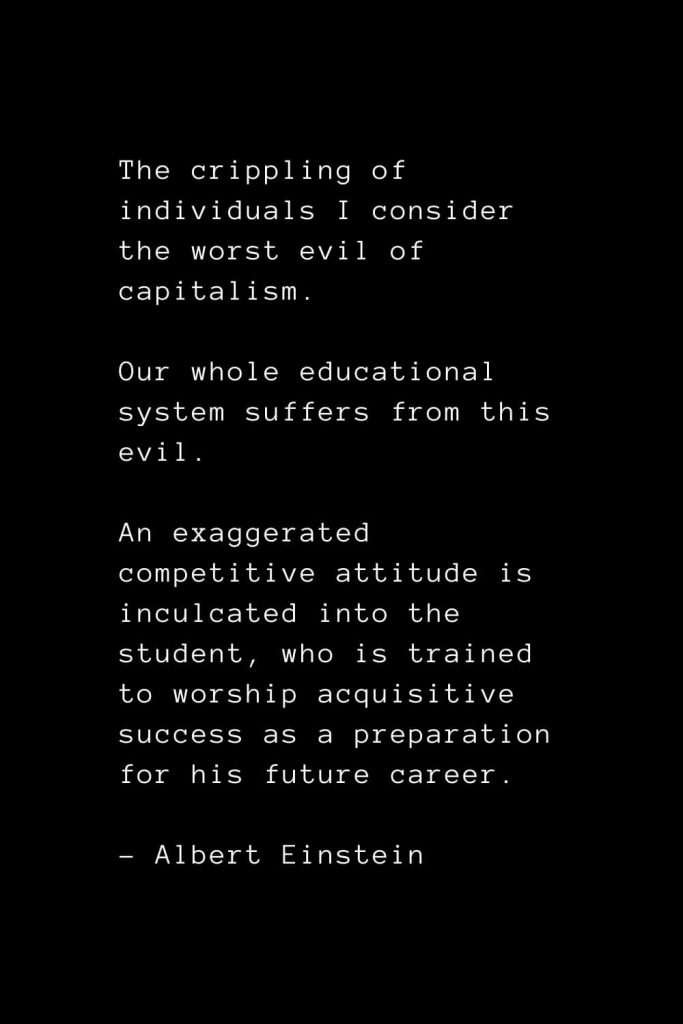 The crippling of individuals I consider the worst evil of capitalism. Our whole educational system suffers from this evil. An exaggerated competitive attitude is inculcated into the student, who is trained to worship acquisitive success as a preparation for his future career. - Albert Einstein