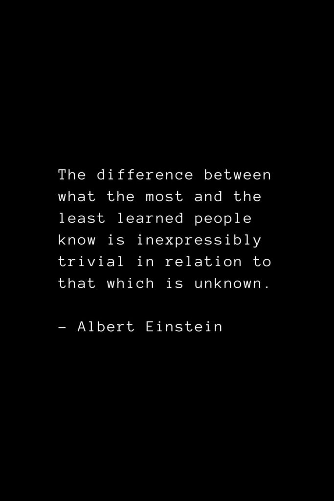 The difference between what the most and the least learned people know is inexpressibly trivial in relation to that which is unknown. - Albert Einstein