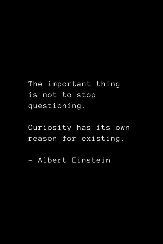 The important thing is not to stop questioning. Curiosity has its own reason for existing. - Albert Einstein