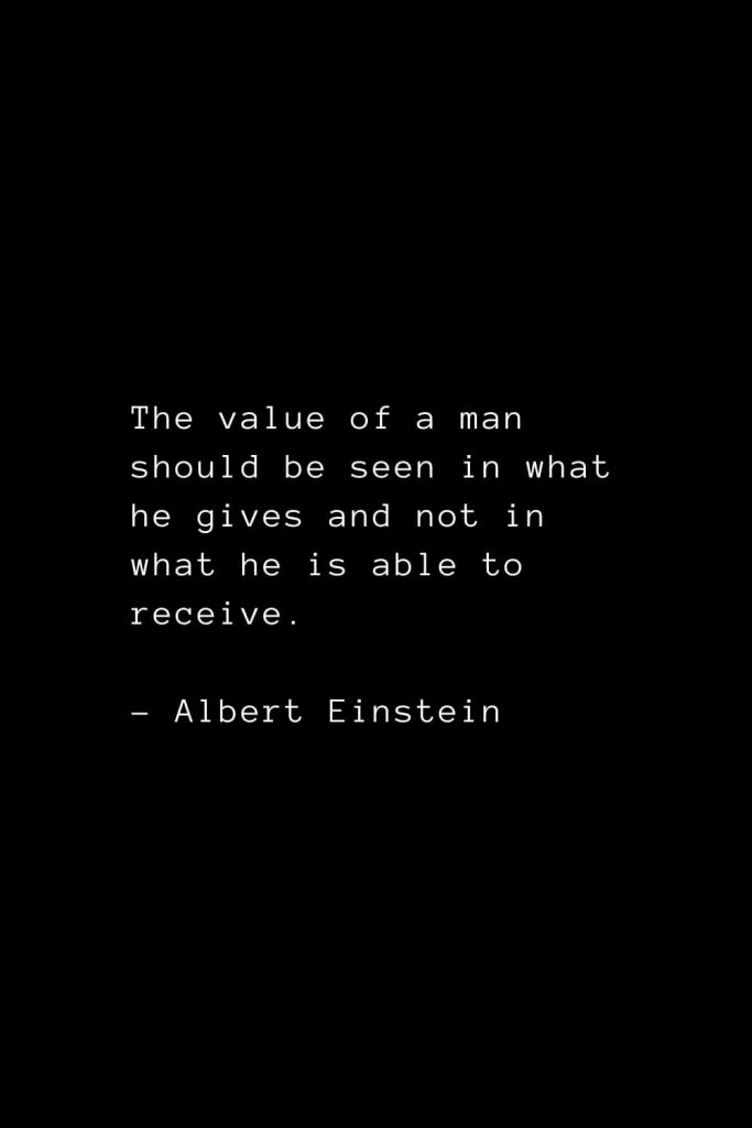 The value of a man should be seen in what he gives and not in what he is able to receive. - Albert Einstein