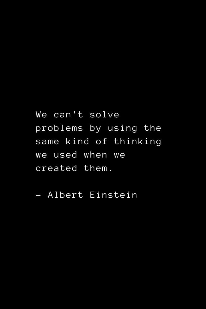 We can't solve problems by using the same kind of thinking we used when we created them. - Albert Einstein