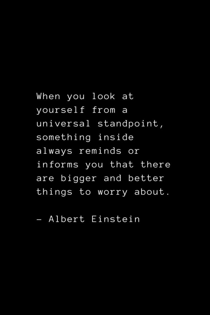 When you look at yourself from a universal standpoint, something inside always reminds or informs you that there are bigger and better things to worry about. - Albert Einstein