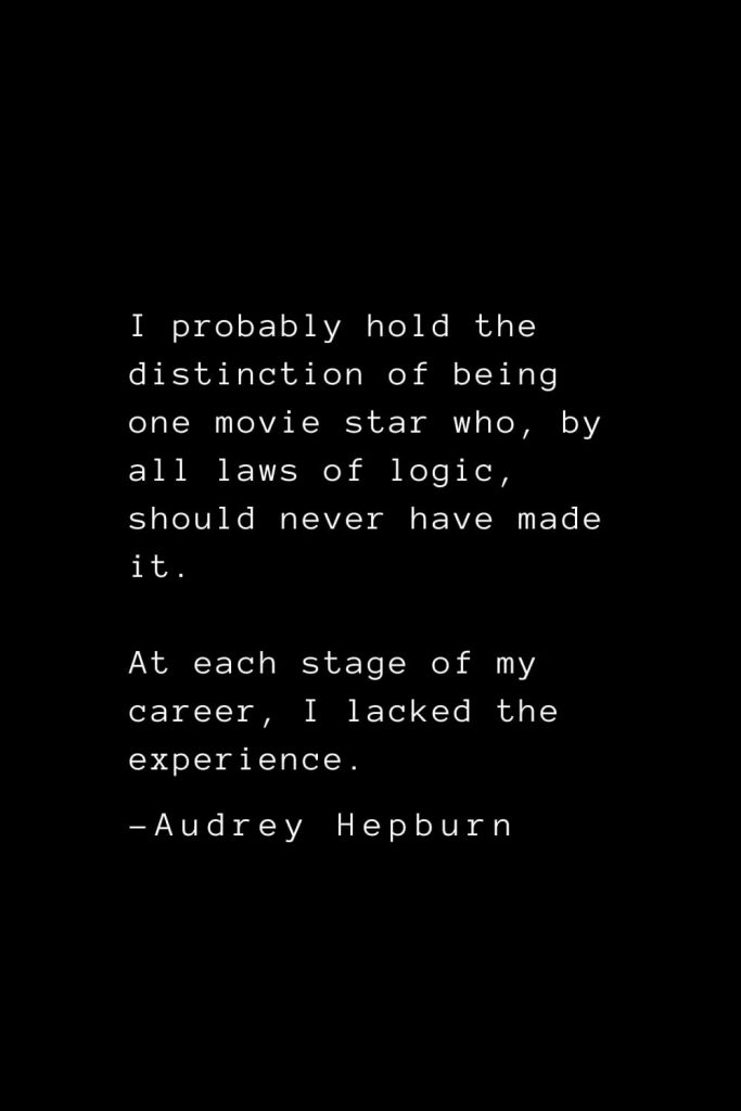 Audrey Hepburn Quotes (14): I probably hold the distinction of being one movie star who, by all laws of logic, should never have made it. At each stage of my career, I lacked the experience.