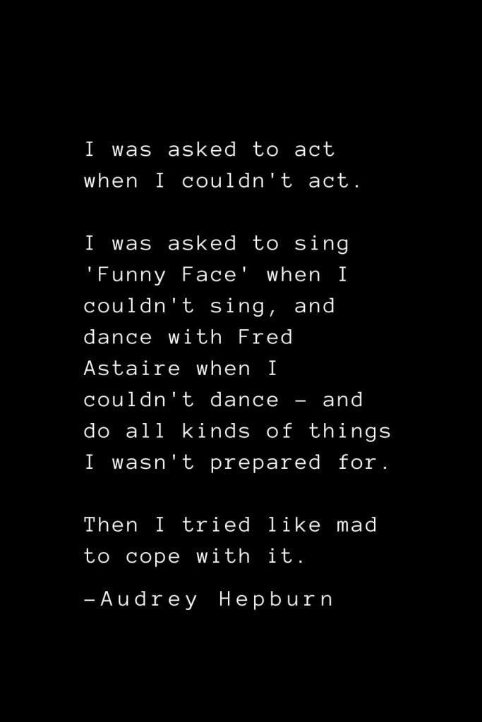 Audrey Hepburn Quotes (15): I was asked to act when I couldn't act. I was asked to sing 'Funny Face' when I couldn't sing, and dance with Fred Astaire when I couldn't dance - and do all kinds of things I wasn't prepared for. Then I tried like mad to cope with it.