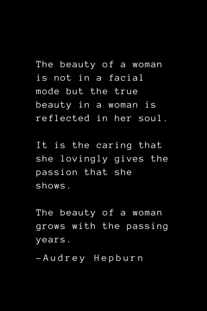 Audrey Hepburn Quotes (2): The beauty of a woman is not in a facial mode but the true beauty in a woman is reflected in her soul. It is the caring that she lovingly gives the passion that she shows. The beauty of a woman grows with the passing years.