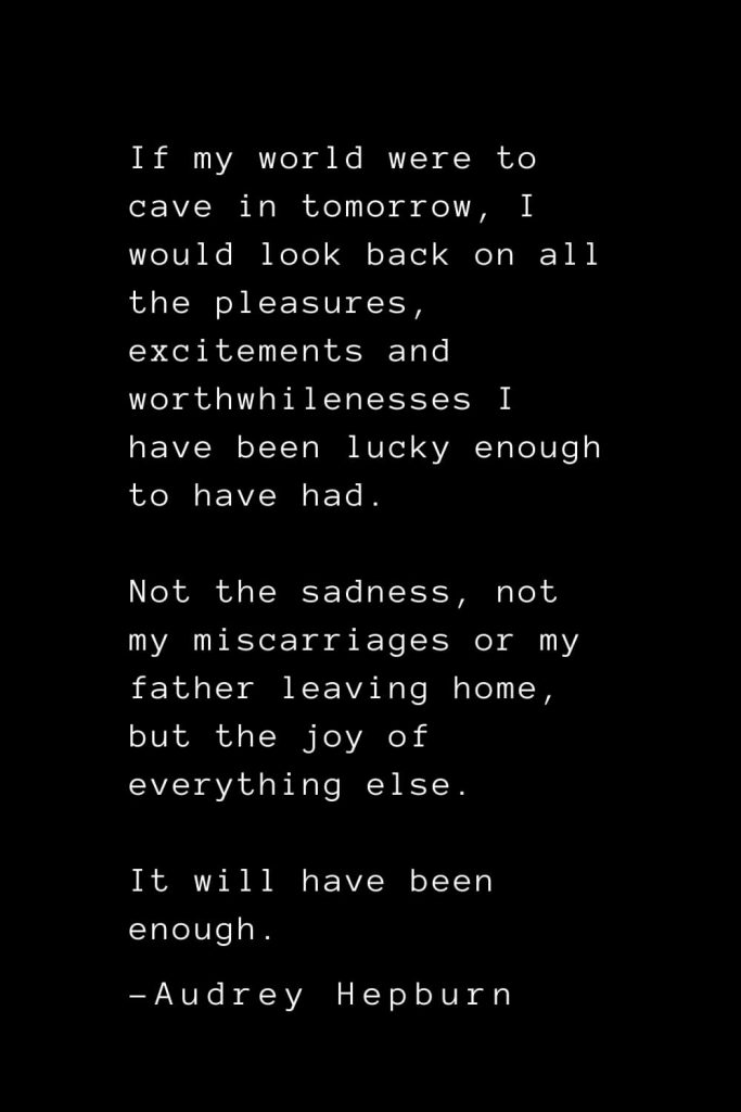 Audrey Hepburn Quotes (22): If my world were to cave in tomorrow, I would look back on all the pleasures, excitements and worthwhilenesses I have been lucky enough to have had. Not the sadness, not my miscarriages or my father leaving home, but the joy of everything else. It will have been enough.