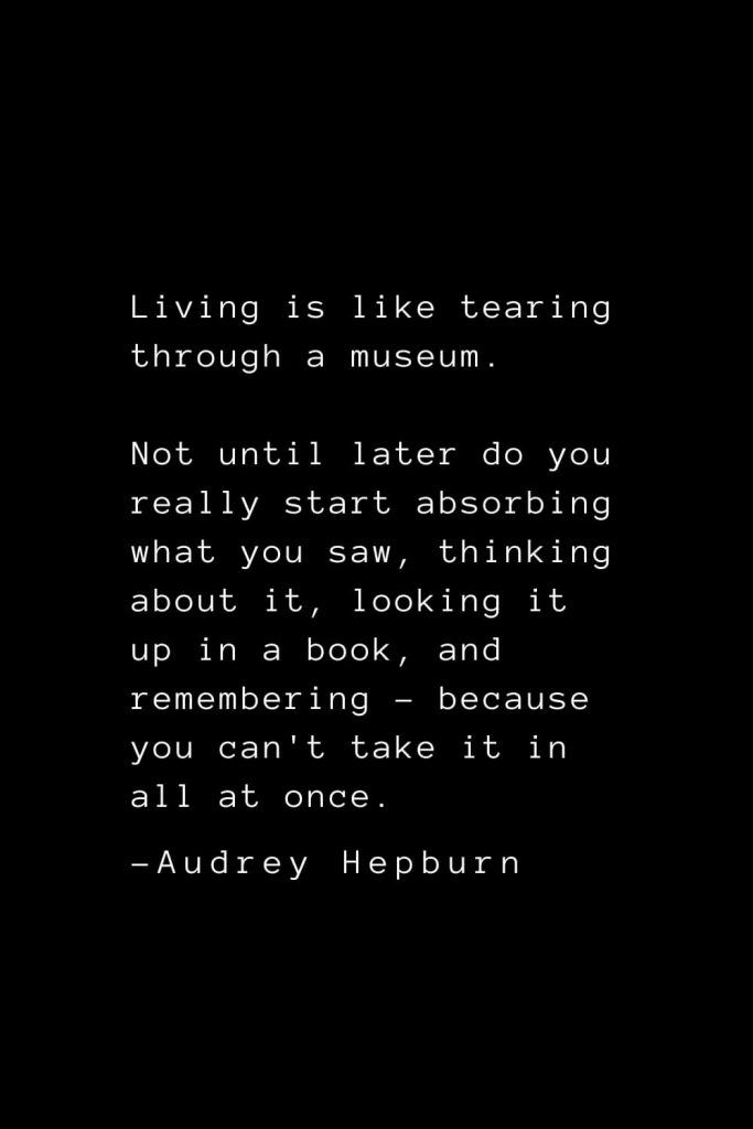 Audrey Hepburn Quotes (25): Living is like tearing through a museum. Not until later do you really start absorbing what you saw, thinking about it, looking it up in a book, and remembering - because you can't take it in all at once.