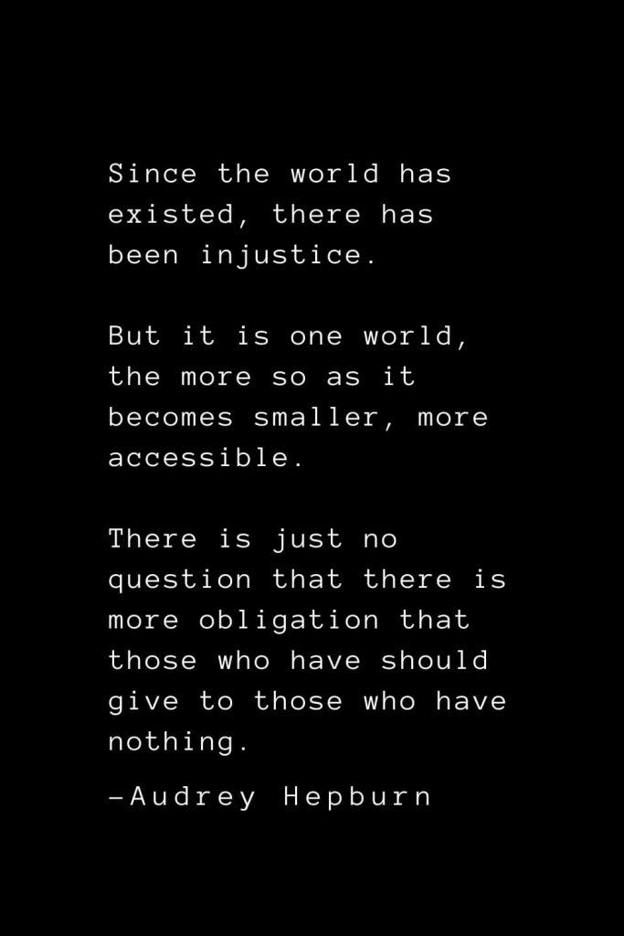 Audrey Hepburn Quotes (31): Since the world has existed, there has been injustice. But it is one world, the more so as it becomes smaller, more accessible. There is just no question that there is more obligation that those who have should give to those who have nothing.