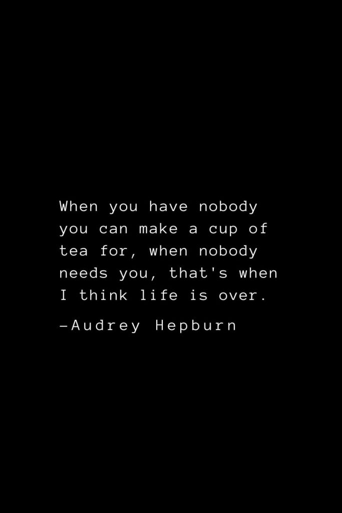 Audrey Hepburn Quotes (37): When you have nobody you can make a cup of tea for, when nobody needs you, that's when I think life is over.