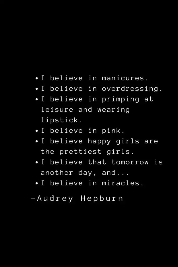 Audrey Hepburn Quotes (6): I believe in manicures. I believe in overdressing. I believe in primping at leisure and wearing lipstick. I believe in pink. I believe happy girls are the prettiest girls. I believe that tomorrow is another day, and... I believe in miracles.