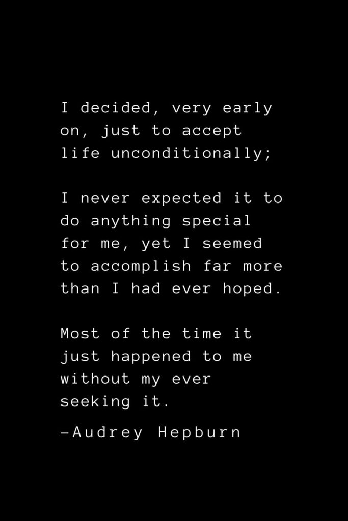 Audrey Hepburn Quotes (7): I decided, very early on, just to accept life unconditionally; I never expected it to do anything special for me, yet I seemed to accomplish far more than I had ever hoped. Most of the time it just happened to me without my ever seeking it.