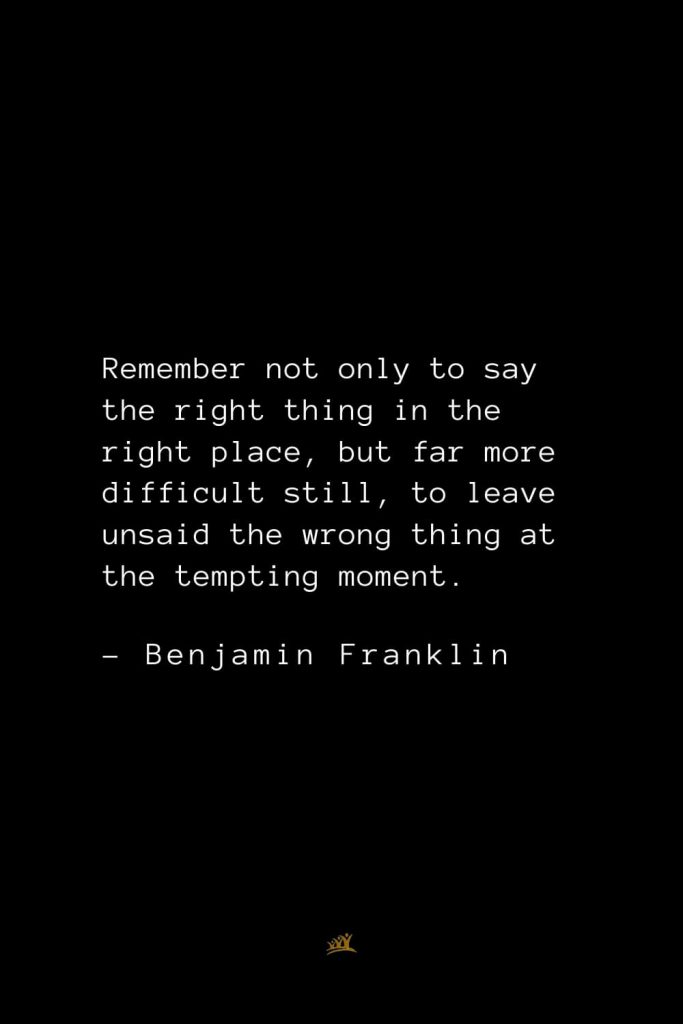 Benjamin Franklin Quotes (106): Remember not only to say the right thing in the right place, but far more difficult still, to leave unsaid the wrong thing at the tempting moment.