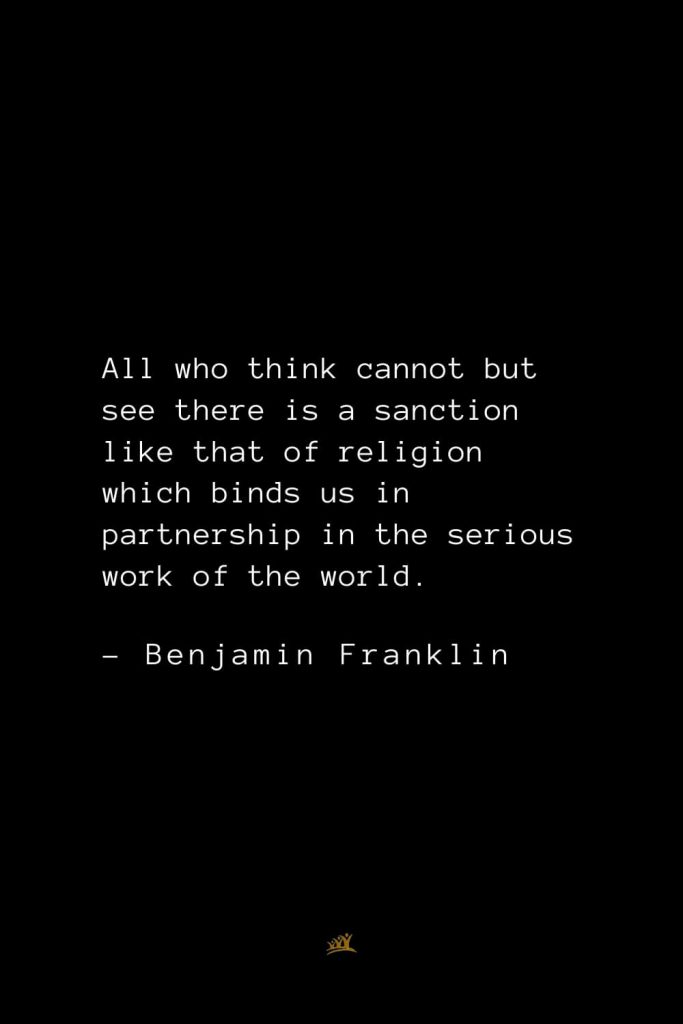 Benjamin Franklin Quotes (12): All who think cannot but see there is a sanction like that of religion which binds us in partnership in the serious work of the world.