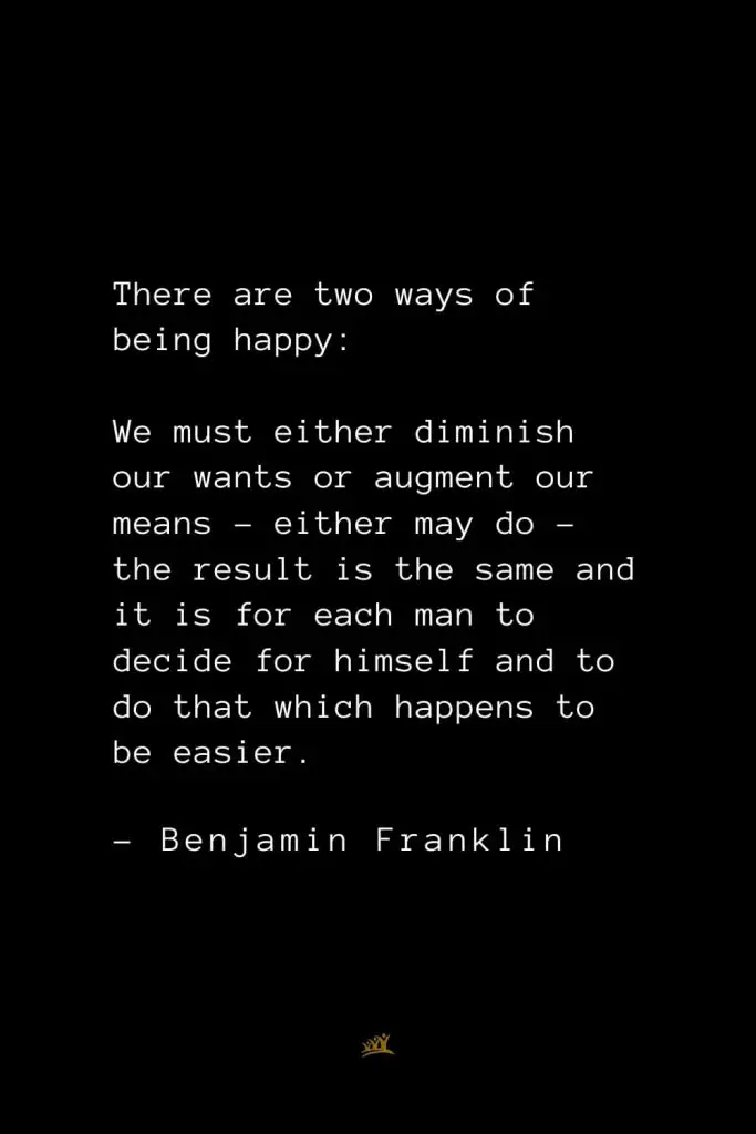Benjamin Franklin Quotes (126): There are two ways of being happy: We must either diminish our wants or augment our means – either may do – the result is the same and it is for each man to decide for himself and to do that which happens to be easier.