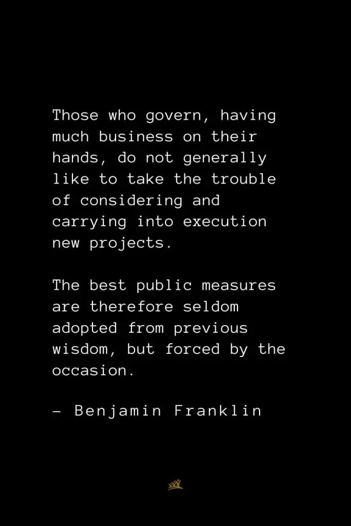 Benjamin Franklin Quotes (131): Those who govern, having much business on their hands, do not generally like to take the trouble of considering and carrying into execution new projects. The best public measures are therefore seldom adopted from previous wisdom, but forced by the occasion.