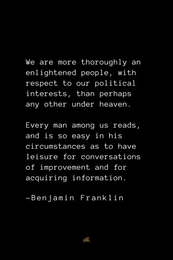 Benjamin Franklin Quotes (142): We are more thoroughly an enlightened people, with respect to our political interests, than perhaps any other under heaven. Every man among us reads, and is so easy in his circumstances as to have leisure for conversations of improvement and for acquiring information.