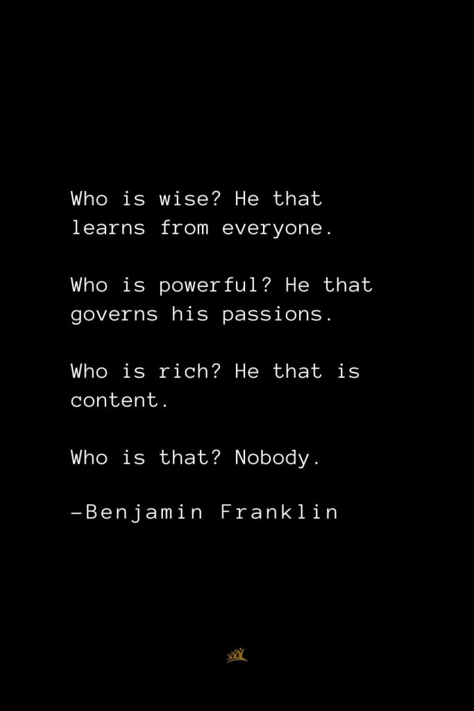 Benjamin Franklin Quotes (158): Who is wise? He that learns from everyone. Who is powerful? He that governs his passions. Who is rich? He that is content. Who is that? Nobody.