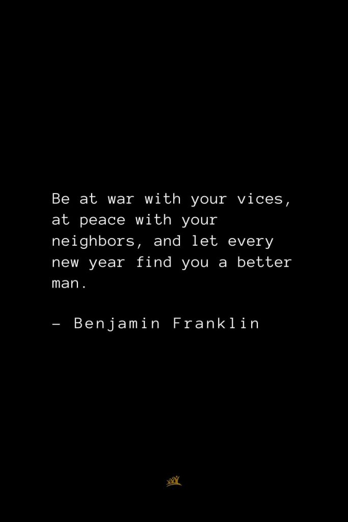 Benjamin Franklin Quotes (18): Be at war with your vices, at peace with your neighbors, and let every new year find you a better man.