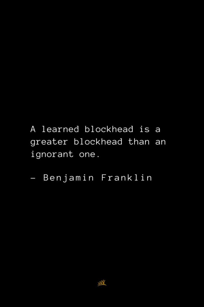 Benjamin Franklin Quotes (4): A learned blockhead is a greater blockhead than an ignorant one.