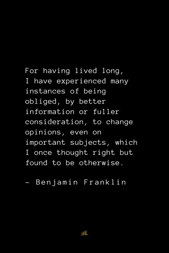 Benjamin Franklin Quotes (40): For having lived long, I have experienced many instances of being obliged, by better information or fuller consideration, to change opinions, even on important subjects, which I once thought right but found to be otherwise.