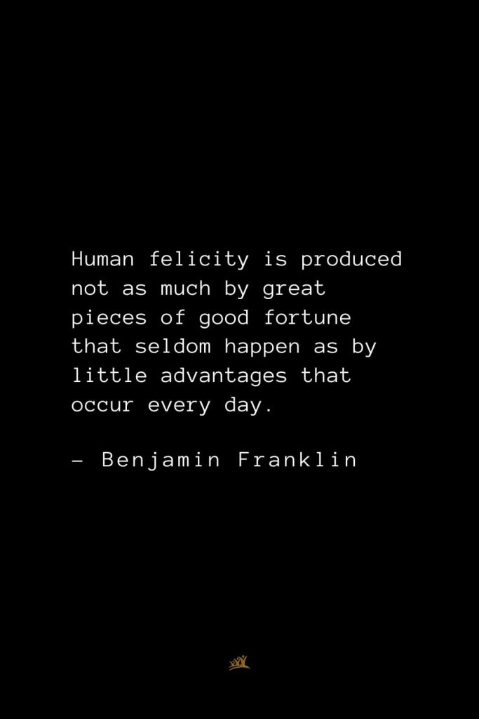 Benjamin Franklin Quotes (63): Human felicity is produced not as much by great pieces of good fortune that seldom happen as by little advantages that occur every day.