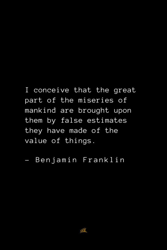 Benjamin Franklin Quotes (65): I conceive that the great part of the miseries of mankind are brought upon them by false estimates they have made of the value of things.