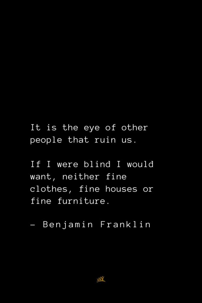 Benjamin Franklin Quotes (87): It is the eye of other people that ruin us. If I were blind I would want, neither fine clothes, fine houses or fine furniture.