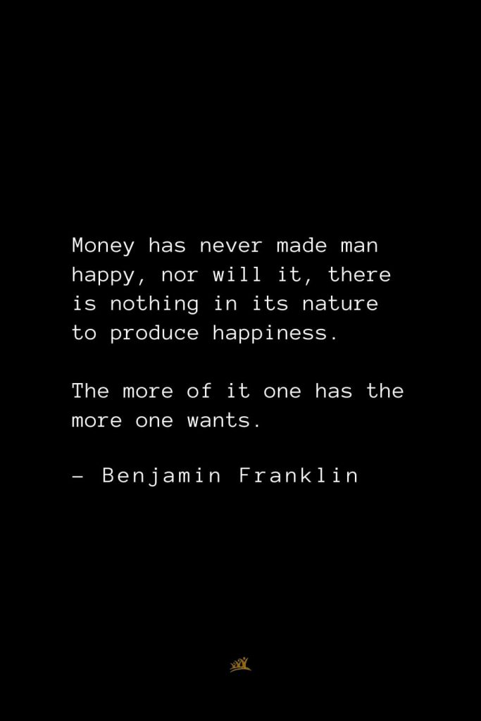 Benjamin Franklin Quotes (96): Money has never made man happy, nor will it, there is nothing in its nature to produce happiness. The more of it one has the more one wants.