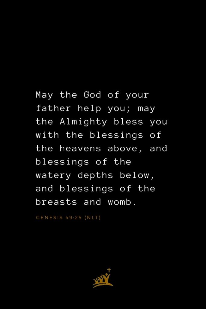 Bible Verses about Blessings (1): May the God of your father help you; may the Almighty bless you with the blessings of the heavens above, and blessings of the watery depths below, and blessings of the breasts and womb. Genesis 49:25 (NLT)