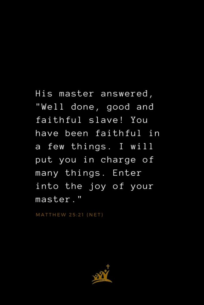 Bible Verses about Blessings (23): His master answered, "Well done, good and faithful slave! You have been faithful in a few things. I will put you in charge of many things. Enter into the joy of your master." Matthew 25:21 (NET)