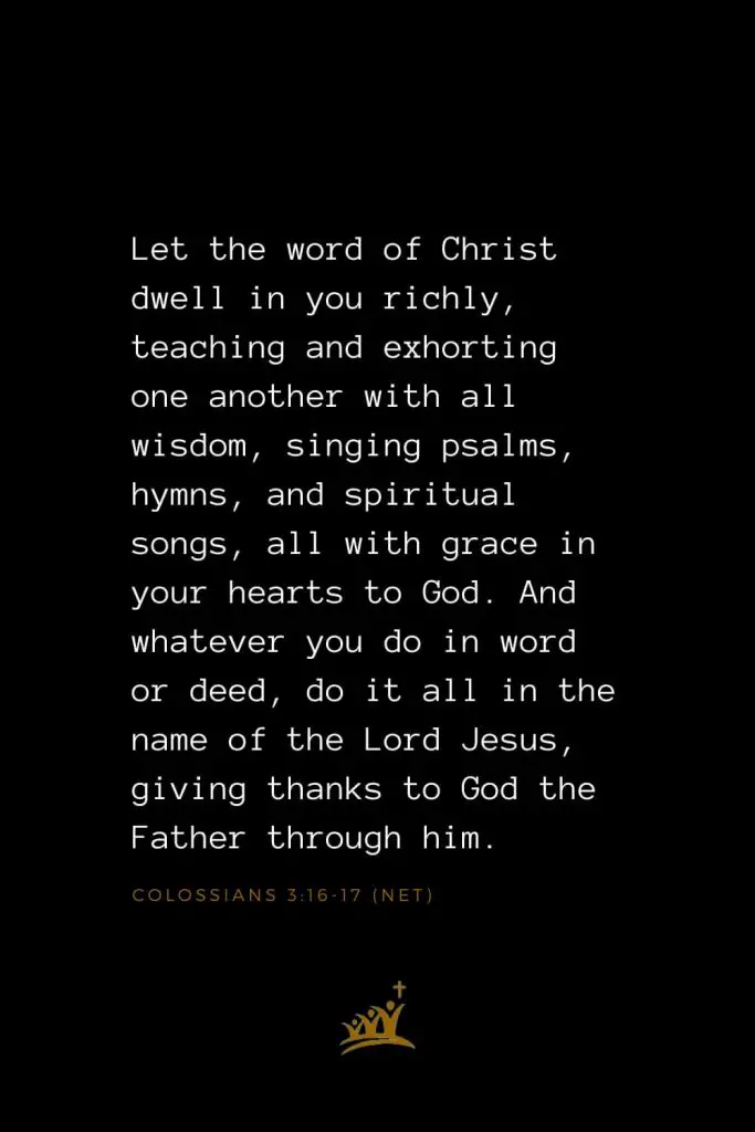 Bible Verses about Christ (4): Let the word of Christ dwell in you richly, teaching and exhorting one another with all wisdom, singing psalms, hymns, and spiritual songs, all with grace in your hearts to God. And whatever you do in word or deed, do it all in the name of the Lord Jesus, giving thanks to God the Father through him. Colossians 3:16-17 (NET)