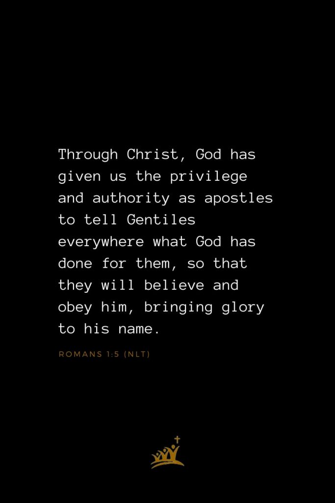 Bible Verses about Christ (5): Through Christ, God has given us the privilege and authority as apostles to tell Gentiles everywhere what God has done for them, so that they will believe and obey him, bringing glory to his name. Romans 1:5 (NLT)