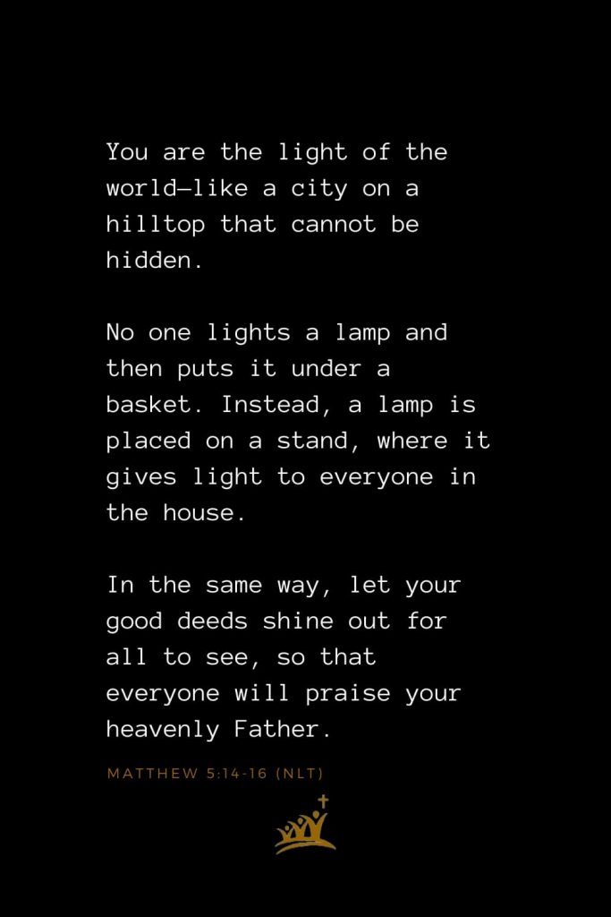 Bible Verses about Church (10): You are the light of the world—like a city on a hilltop that cannot be hidden. No one lights a lamp and then puts it under a basket. Instead, a lamp is placed on a stand, where it gives light to everyone in the house. In the same way, let your good deeds shine out for all to see, so that everyone will praise your heavenly Father. Matthew 5:14-16 (NLT)